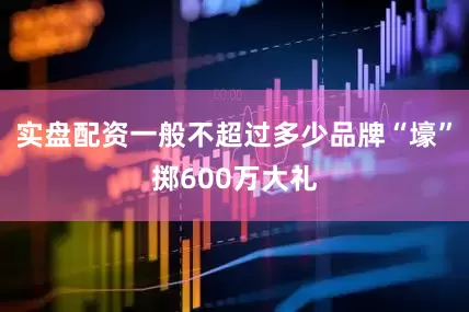 实盘配资一般不超过多少品牌“壕”掷600万大礼