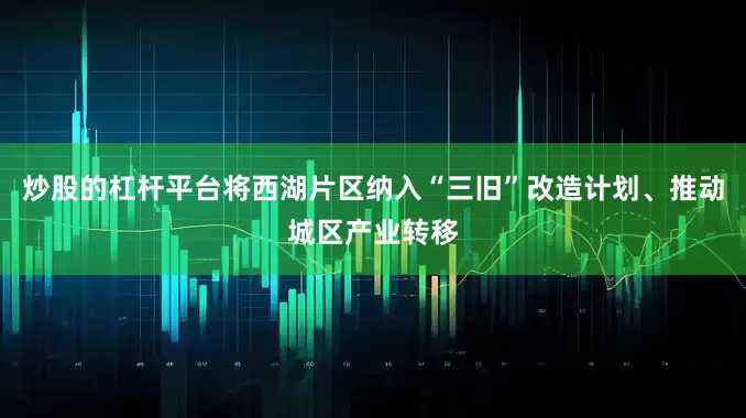 炒股的杠杆平台将西湖片区纳入“三旧”改造计划、推动城区产业转移
