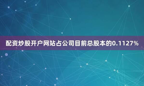 配资炒股开户网站占公司目前总股本的0.1127%