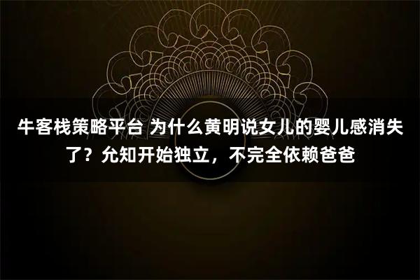 牛客栈策略平台 为什么黄明说女儿的婴儿感消失了?允知开始独立,不完全依赖爸爸