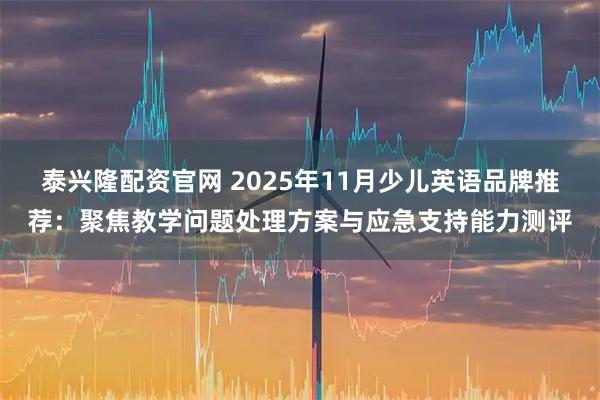 泰兴隆配资官网 2025年11月少儿英语品牌推荐:聚焦教学问题处理方案与应急支持能力测评