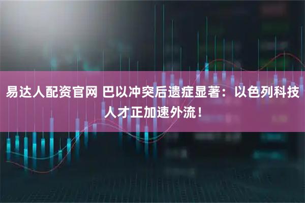 易达人配资官网 巴以冲突后遗症显著：以色列科技人才正加速外流！