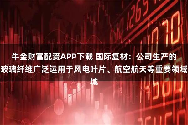 牛金财富配资APP下载 国际复材：公司生产的玻璃纤维广泛运用于风电叶片、航空航天等重要领域
