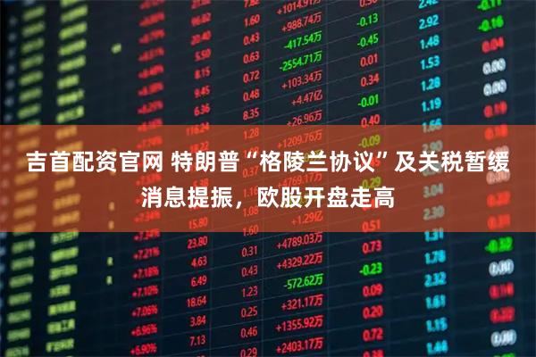吉首配资官网 特朗普“格陵兰协议”及关税暂缓消息提振，欧股开盘走高