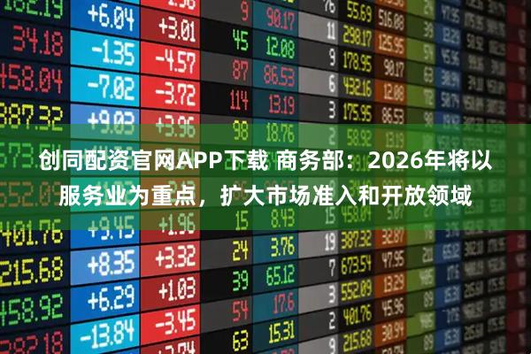 创同配资官网APP下载 商务部：2026年将以服务业为重点，扩大市场准入和开放领域