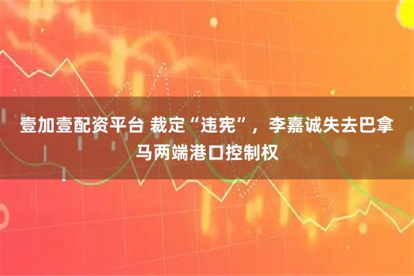 壹加壹配资平台 裁定“违宪”，李嘉诚失去巴拿马两端港口控制权