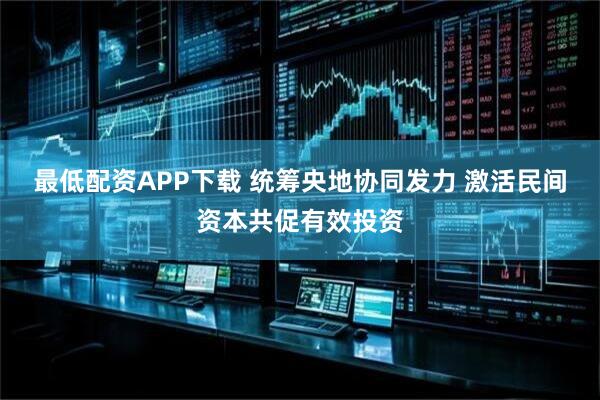 最低配资APP下载 统筹央地协同发力 激活民间资本共促有效投资