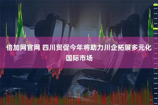 倍加网官网 四川贸促今年将助力川企拓展多元化国际市场
