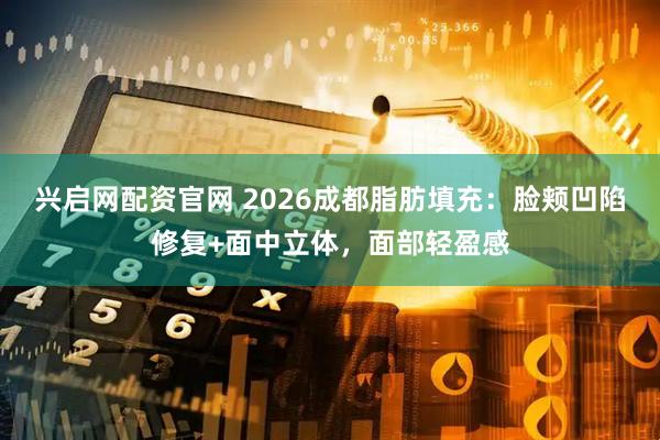 兴启网配资官网 2026成都脂肪填充：脸颊凹陷修复+面中立体，面部轻盈感