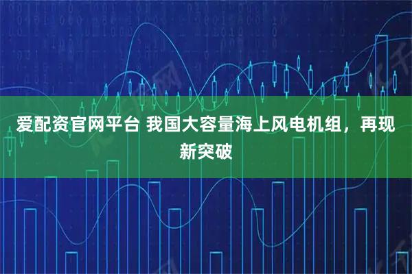 爱配资官网平台 我国大容量海上风电机组，再现新突破