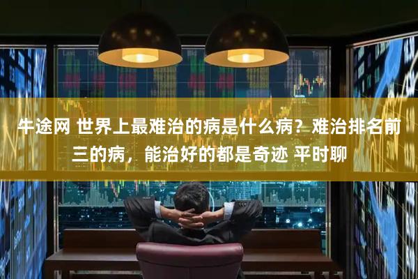 牛途网 世界上最难治的病是什么病？难治排名前三的病，能治好的都是奇迹 平时聊