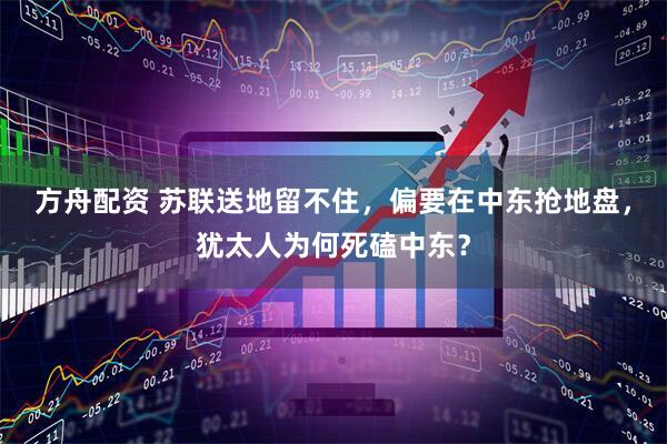 方舟配资 苏联送地留不住,偏要在中东抢地盘,犹太人为何死磕中东?