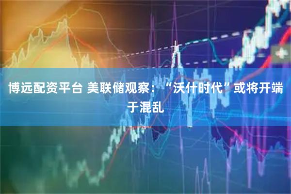 博远配资平台 美联储观察：“沃什时代”或将开端于混乱